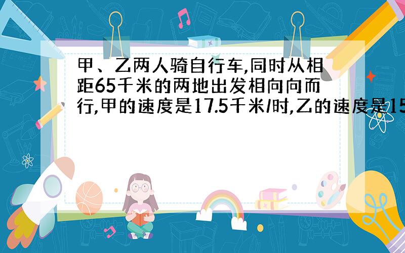 甲、乙两人骑自行车,同时从相距65千米的两地出发相向向而行,甲的速度是17.5千米/时,乙的速度是15千米/时.经过几小