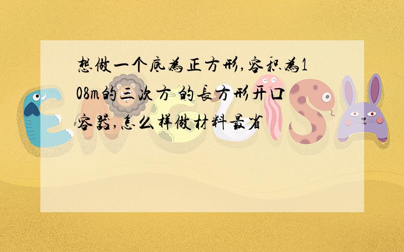 想做一个底为正方形,容积为108m的三次方 的长方形开口容器,怎么样做材料最省