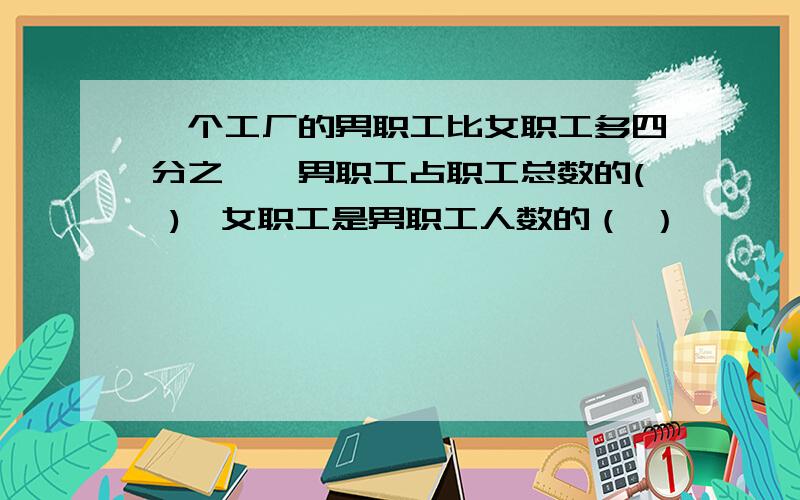 一个工厂的男职工比女职工多四分之一,男职工占职工总数的( ),女职工是男职工人数的（ ）