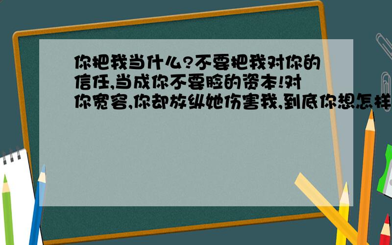 你把我当什么?不要把我对你的信任,当成你不要脸的资本!对你宽容,你却放纵她伤害我,到底你想怎样