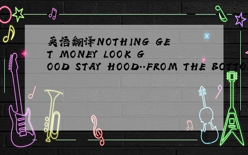 英语翻译NOTHING GET MONEY LOOK GOOD STAY HOOD..FROM THE BOTTOM T