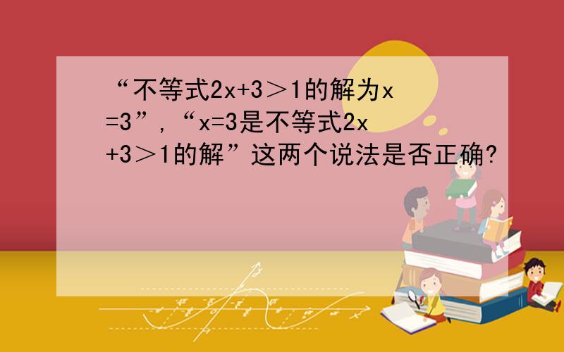 “不等式2x+3＞1的解为x=3”,“x=3是不等式2x+3＞1的解”这两个说法是否正确?