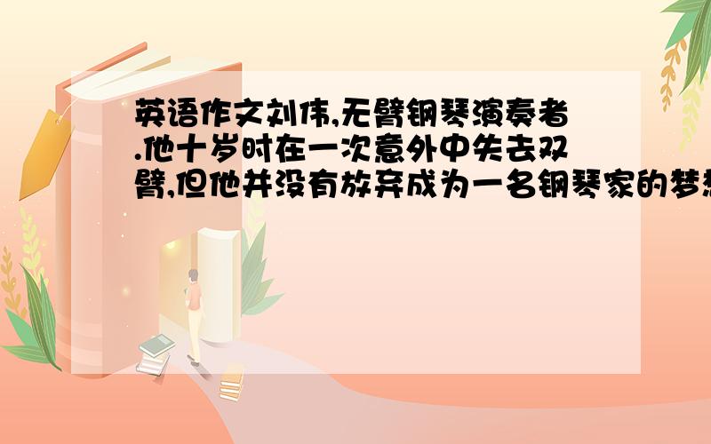 英语作文刘伟,无臂钢琴演奏者.他十岁时在一次意外中失去双臂,但他并没有放弃成为一名钢琴家的梦想.经过刻苦用脚练习弹琴,他