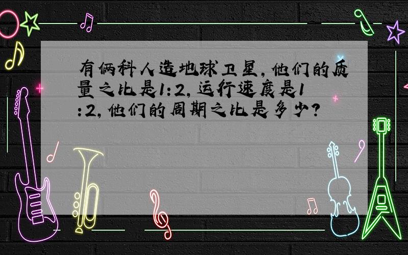 有俩科人造地球卫星,他们的质量之比是1:2,运行速度是1:2,他们的周期之比是多少?