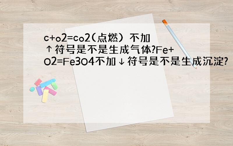 c+o2=co2(点燃）不加↑符号是不是生成气体?Fe+O2=Fe3O4不加↓符号是不是生成沉淀?