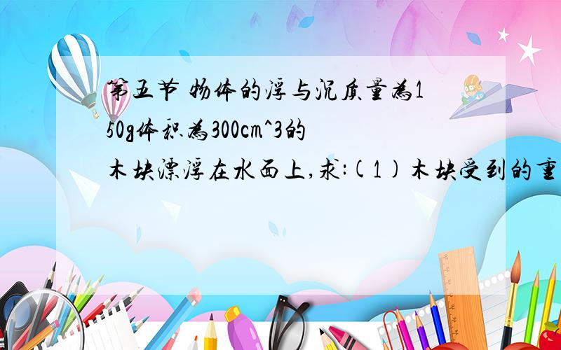 第五节 物体的浮与沉质量为150g体积为300cm^3的木块漂浮在水面上,求:(1)木块受到的重力是多少?(2)木块静止