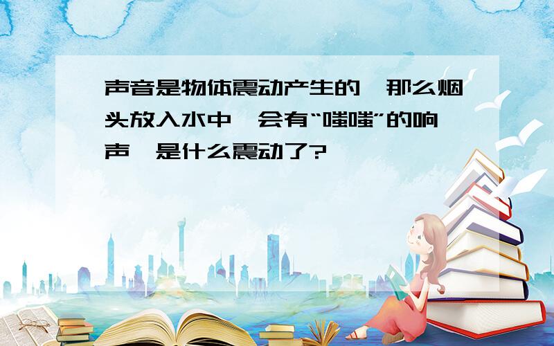 声音是物体震动产生的,那么烟头放入水中,会有“嗤嗤”的响声,是什么震动了?