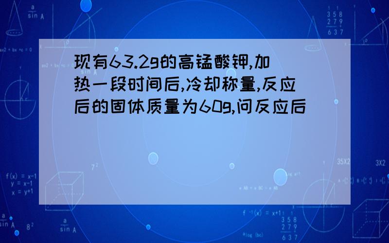 现有63.2g的高锰酸钾,加热一段时间后,冷却称量,反应后的固体质量为60g,问反应后