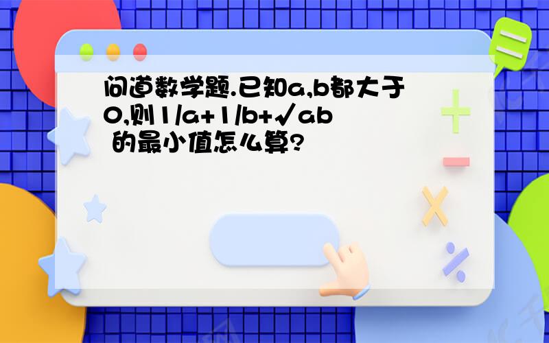 问道数学题.已知a,b都大于0,则1/a+1/b+√ab 的最小值怎么算?