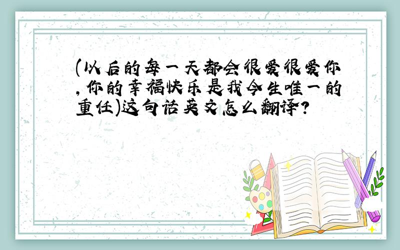 (以后的每一天都会很爱很爱你,你的幸福快乐是我今生唯一的重任)这句话英文怎么翻译?