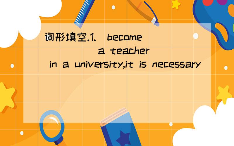 词形填空.1.（become)____a teacher in a university,it is necessary