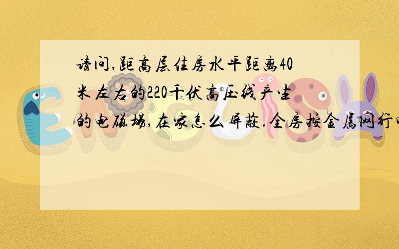 请问,距高层住房水平距离40米左右的220千伏高压线产生的电磁场,在家怎么屏蔽.全房按金属网行吗?