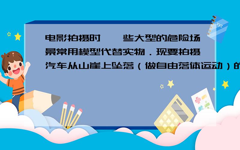 电影拍摄时,一些大型的危险场景常用模型代替实物．现要拍摄汽车从山崖上坠落（做自由落体运动）的情景,模型车和模型山崖均按1