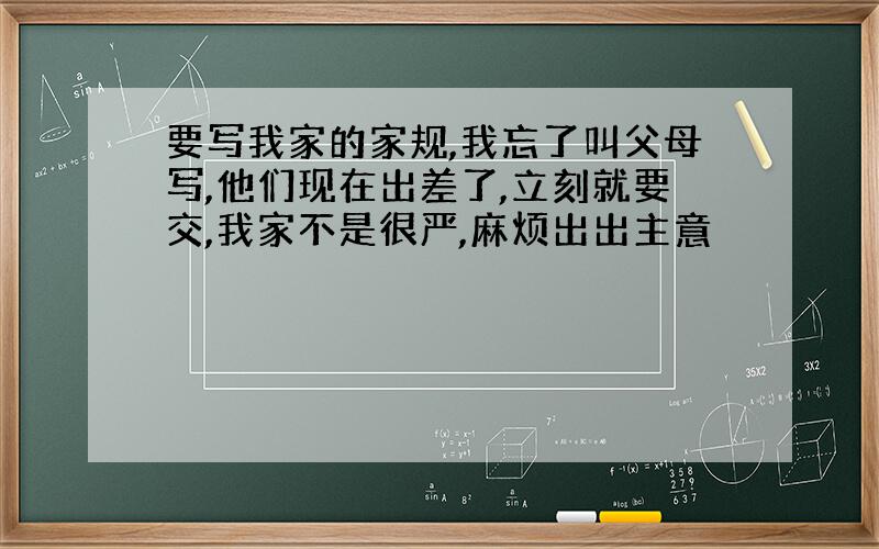 要写我家的家规,我忘了叫父母写,他们现在出差了,立刻就要交,我家不是很严,麻烦出出主意