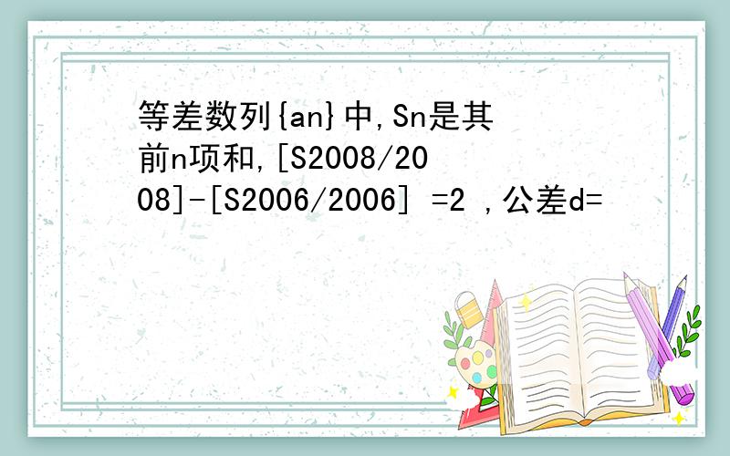 等差数列{an}中,Sn是其前n项和,[S2008/2008]-[S2006/2006] =2 ,公差d=