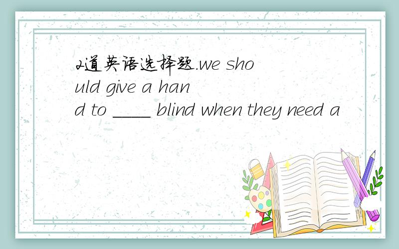 2道英语选择题.we should give a hand to ____ blind when they need a