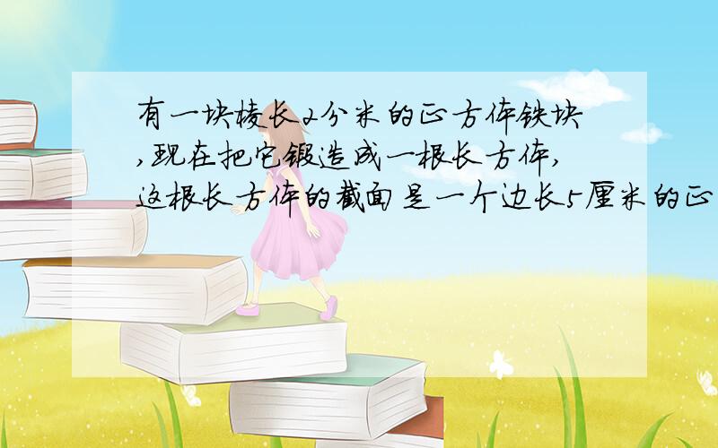 有一块棱长2分米的正方体铁块,现在把它锻造成一根长方体,这根长方体的截面是一个边长5厘米的正方形,