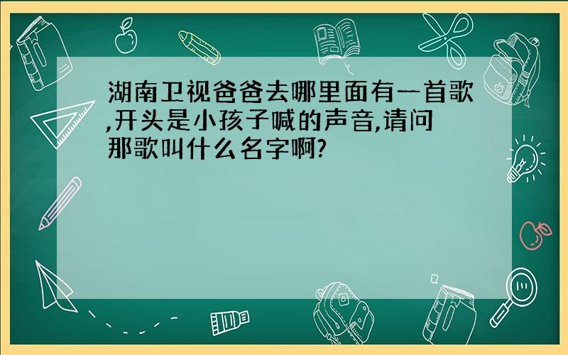 湖南卫视爸爸去哪里面有一首歌,开头是小孩子喊的声音,请问那歌叫什么名字啊?