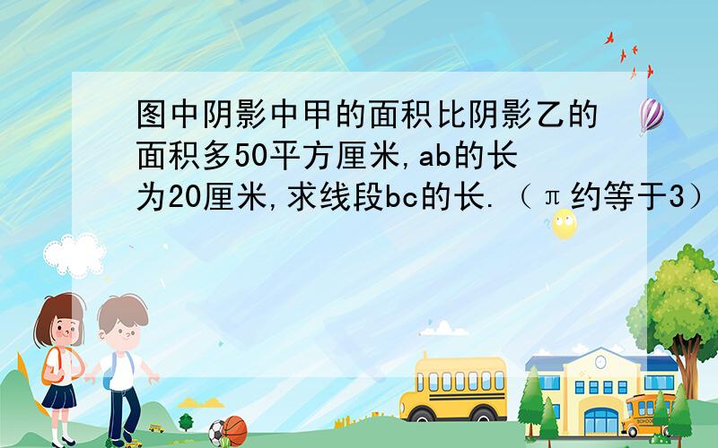 图中阴影中甲的面积比阴影乙的面积多50平方厘米,ab的长为20厘米,求线段bc的长.（π约等于3）