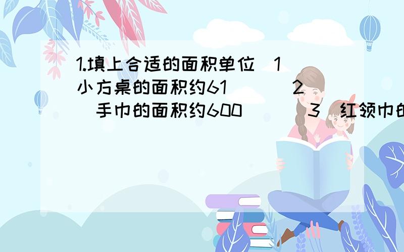 1.填上合适的面积单位（1）小方桌的面积约61（） （2）手巾的面积约600（） （3）红领巾的面积约8（）