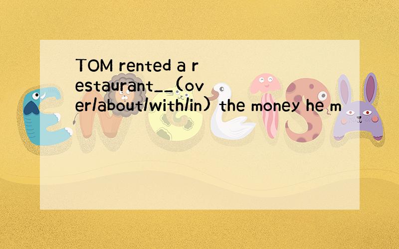 TOM rented a restaurant__(over/about/with/in) the money he m