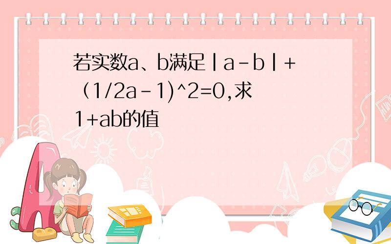 若实数a、b满足|a-b|+（1/2a-1)^2=0,求1+ab的值