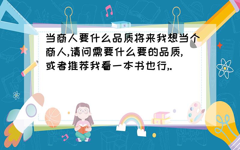 当商人要什么品质将来我想当个商人,请问需要什么要的品质,或者推荐我看一本书也行,.