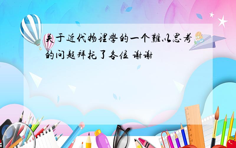 关于近代物理学的一个难以思考的问题拜托了各位 谢谢