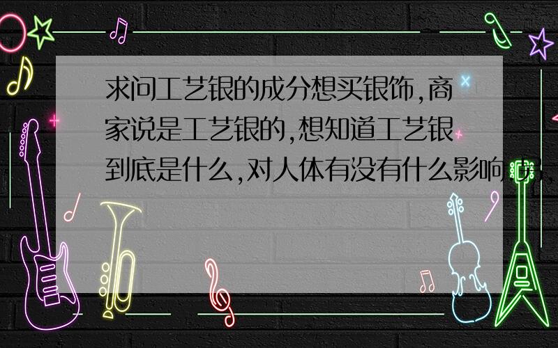 求问工艺银的成分想买银饰,商家说是工艺银的,想知道工艺银到底是什么,对人体有没有什么影响.另,工艺银的筷子能用吗?