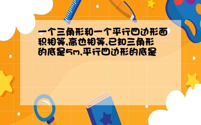 一个三角形和一个平行四边形面积相等,高也相等,已知三角形的底是5m,平行四边形的底是