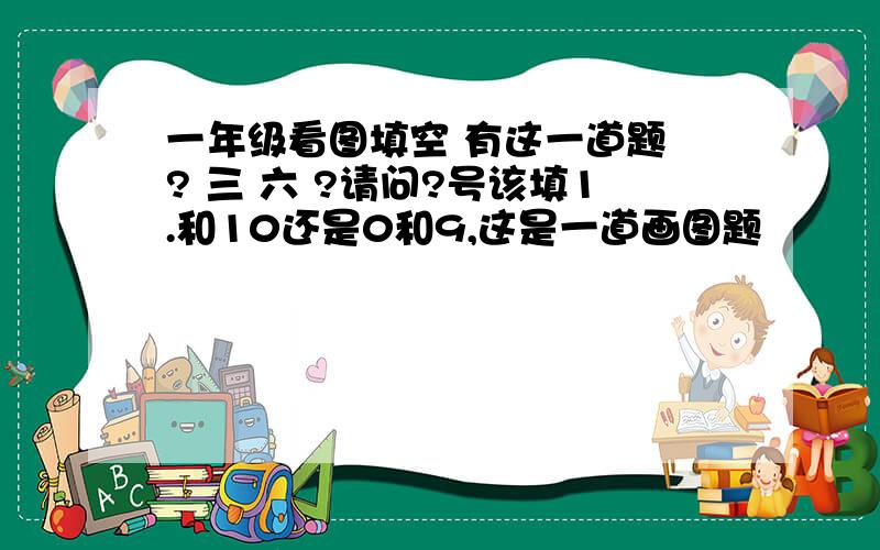 一年级看图填空 有这一道题 ? 三 六 ?请问?号该填1.和10还是0和9,这是一道画图题