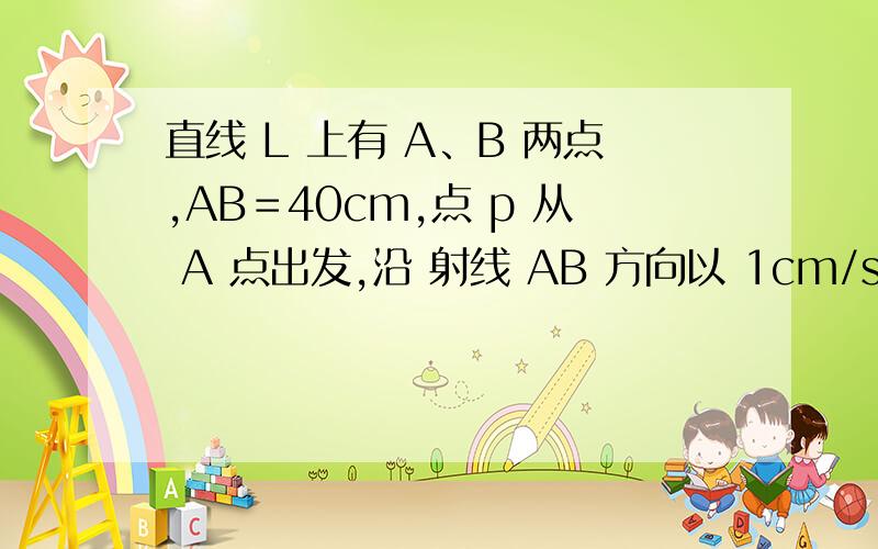 直线 L 上有 A、B 两点,AB＝40cm,点 p 从 A 点出发,沿 射线 AB 方向以 1cm/s 的速度匀速平移