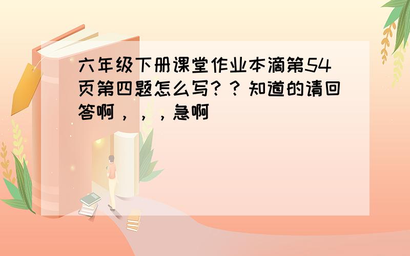 六年级下册课堂作业本滴第54页第四题怎么写？？知道的请回答啊，，，急啊