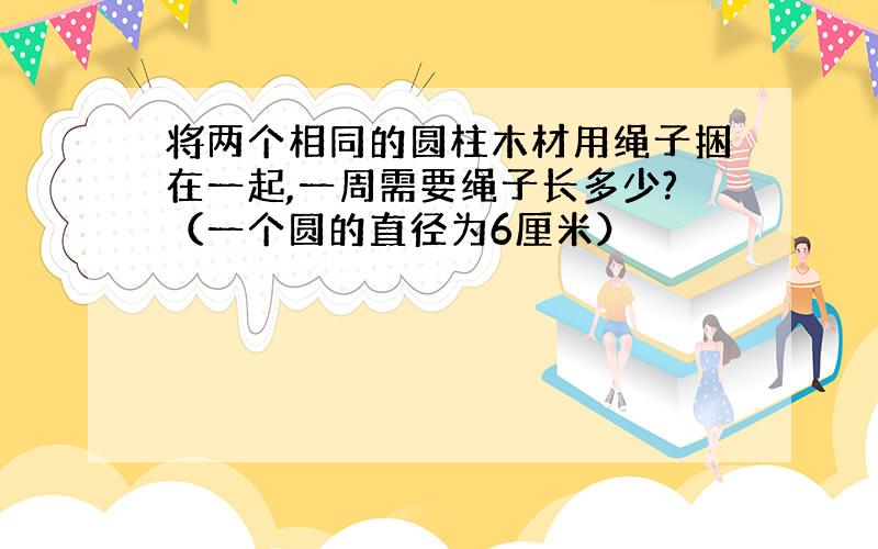 将两个相同的圆柱木材用绳子捆在一起,一周需要绳子长多少?（一个圆的直径为6厘米）