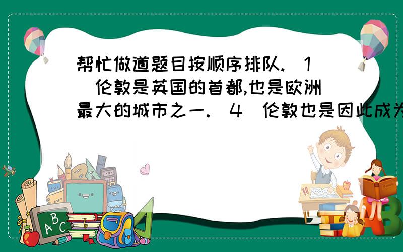 帮忙做道题目按顺序排队.(1)伦敦是英国的首都,也是欧洲最大的城市之一.(4)伦敦也是因此成为了