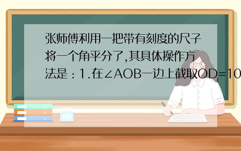 张师傅利用一把带有刻度的尺子将一个角平分了,其具体操作方法是：1.在∠AOB一边上截取OD=10CM,的另一边OB上截取