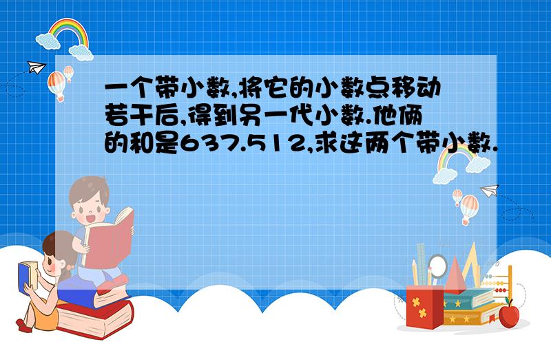 一个带小数,将它的小数点移动若干后,得到另一代小数.他俩的和是637.512,求这两个带小数.