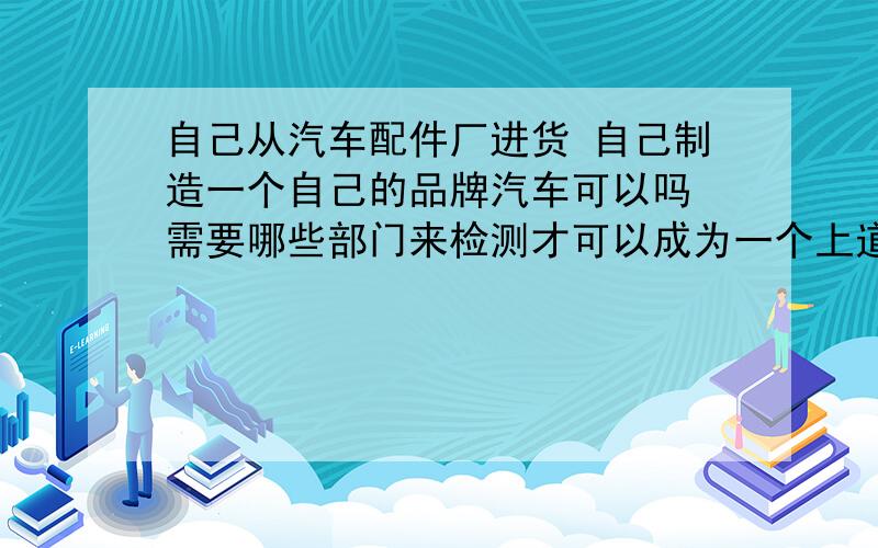 自己从汽车配件厂进货 自己制造一个自己的品牌汽车可以吗 需要哪些部门来检测才可以成为一个上道的合格车