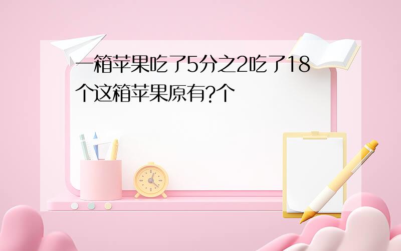 一箱苹果吃了5分之2吃了18个这箱苹果原有?个