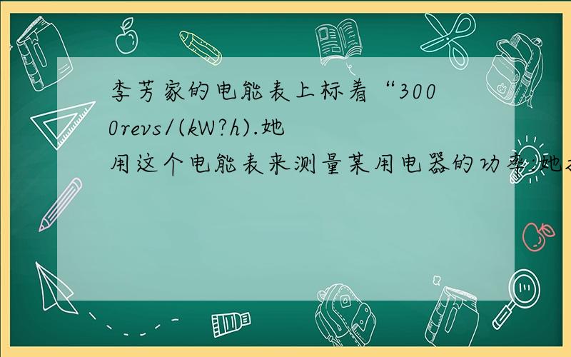 李芳家的电能表上标着“3000revs/(kW?h).她用这个电能表来测量某用电器的功率:她把家中的其他用电器都与电源断