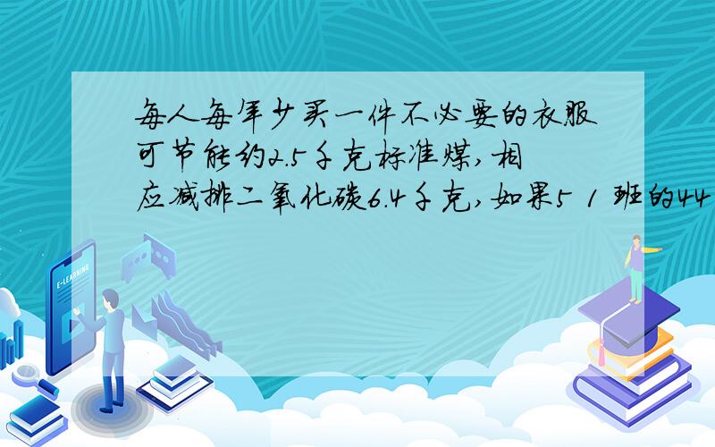 每人每年少买一件不必要的衣服可节能约2.5千克标准煤,相应减排二氧化碳6.4千克,如果5 1 班的44名同学都做