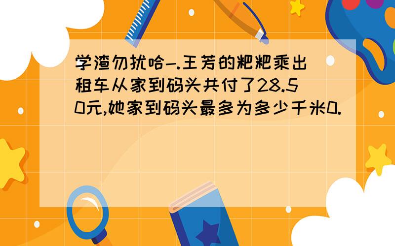 学渣勿扰哈-.王芳的粑粑乘出租车从家到码头共付了28.50元,她家到码头最多为多少千米0.