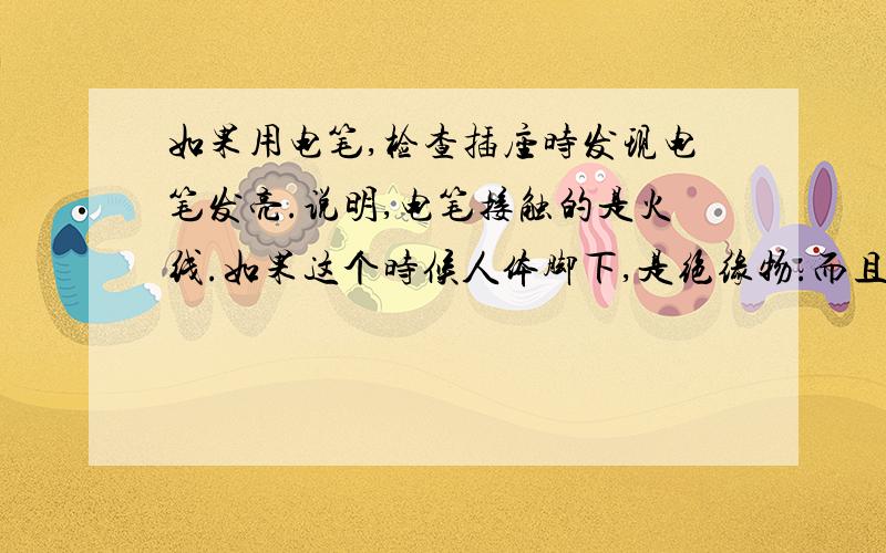 如果用电笔,检查插座时发现电笔发亮.说明,电笔接触的是火线.如果这个时候人体脚下,是绝缘物.而且除了手外,没有接触任何东