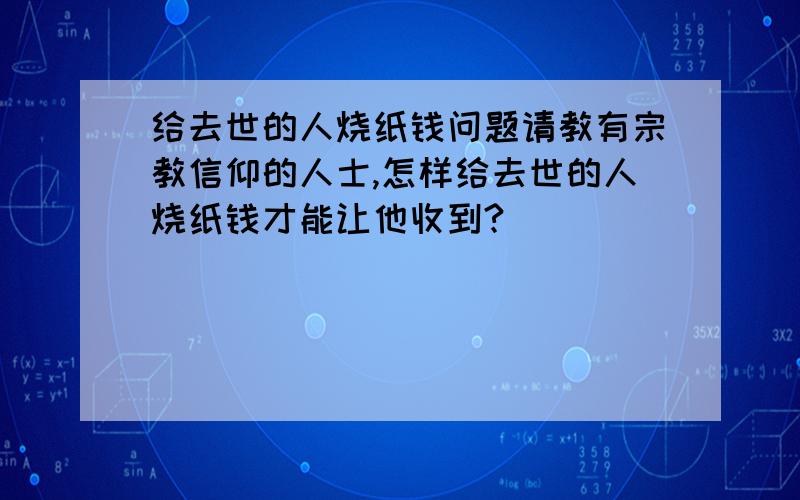 给去世的人烧纸钱问题请教有宗教信仰的人士,怎样给去世的人烧纸钱才能让他收到?