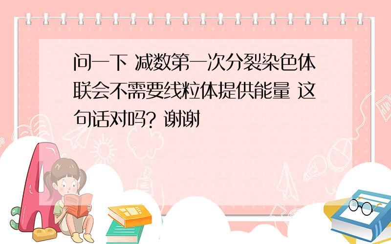 问一下 减数第一次分裂染色体联会不需要线粒体提供能量 这句话对吗? 谢谢