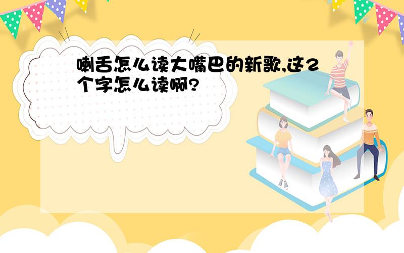 喇舌怎么读大嘴巴的新歌,这2个字怎么读啊?