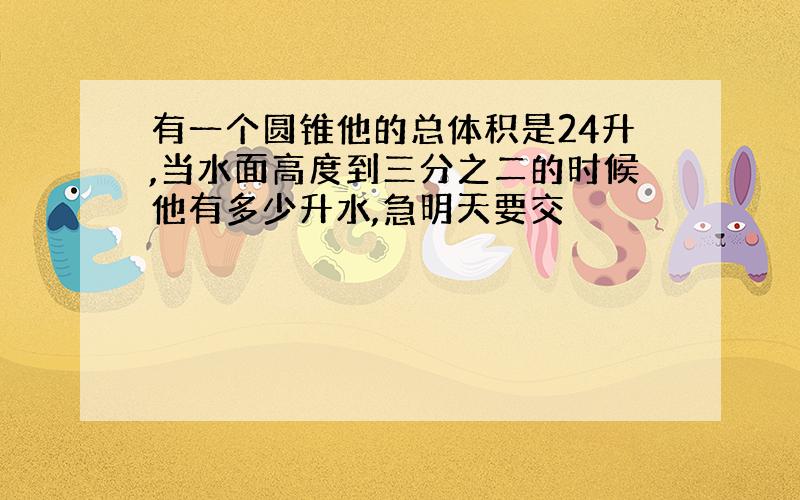 有一个圆锥他的总体积是24升,当水面高度到三分之二的时候他有多少升水,急明天要交