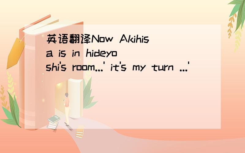 英语翻译Now Akihisa is in hideyoshi's room...' it's my turn ...'