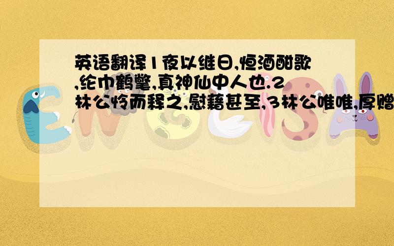 英语翻译1夜以继日,恒酒酣歌,纶巾鹤氅,真神仙中人也.2林公怜而释之,慰藉甚至,3林公唯唯,厚赠遣之,查还其园,卖花石、