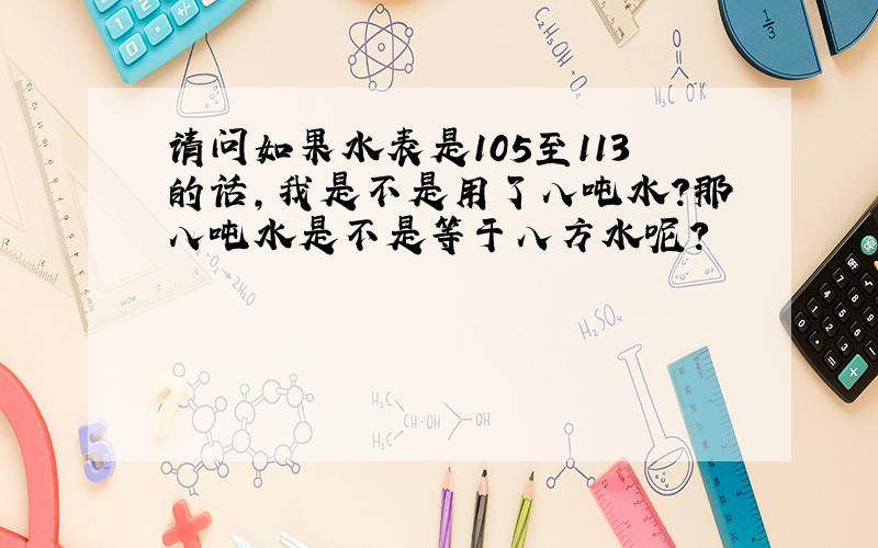 请问如果水表是105至113的话,我是不是用了八吨水?那八吨水是不是等于八方水呢?